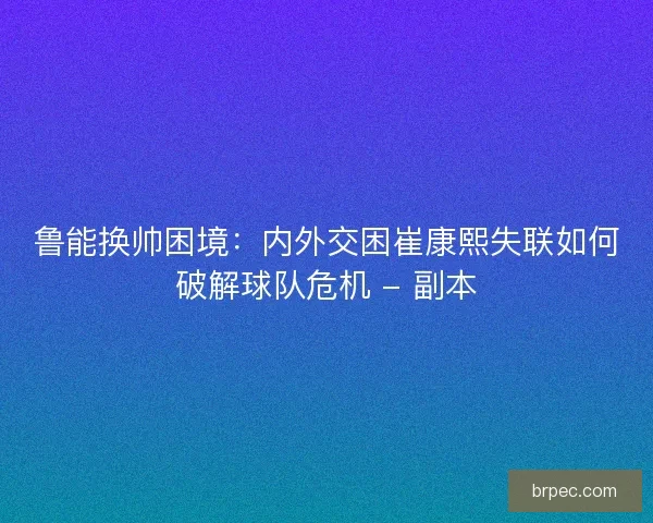 鲁能换帅困境：内外交困崔康熙失联如何破解球队危机 - 副本