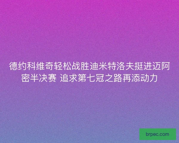德约科维奇轻松战胜迪米特洛夫挺进迈阿密半决赛 追求第七冠之路再添动力