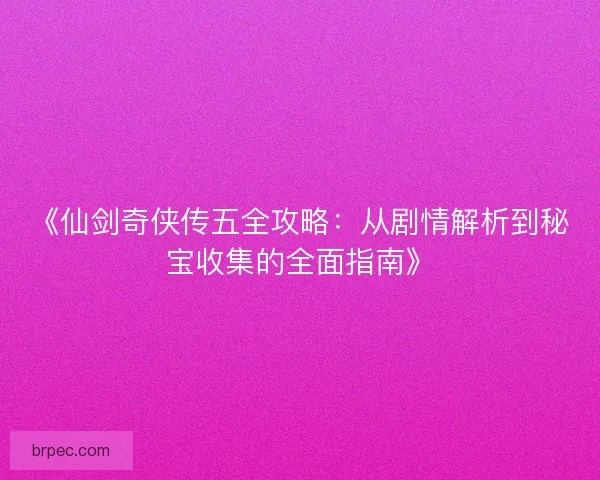 《仙剑奇侠传五全攻略：从剧情解析到秘宝收集的全面指南》
