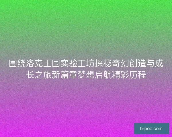 围绕洛克王国实验工坊探秘奇幻创造与成长之旅新篇章梦想启航精彩历程