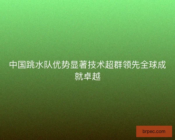 中国跳水队优势显著技术超群领先全球成就卓越